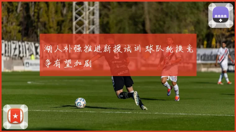 湖人补强推进新援试训 球队轮换竞争有望加剧