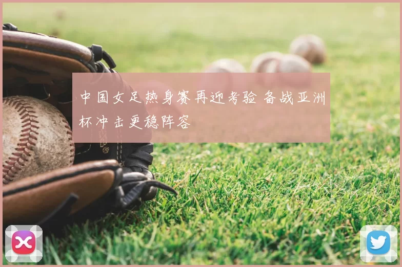 中国女足热身赛再迎考验 备战亚洲杯冲击更稳阵容