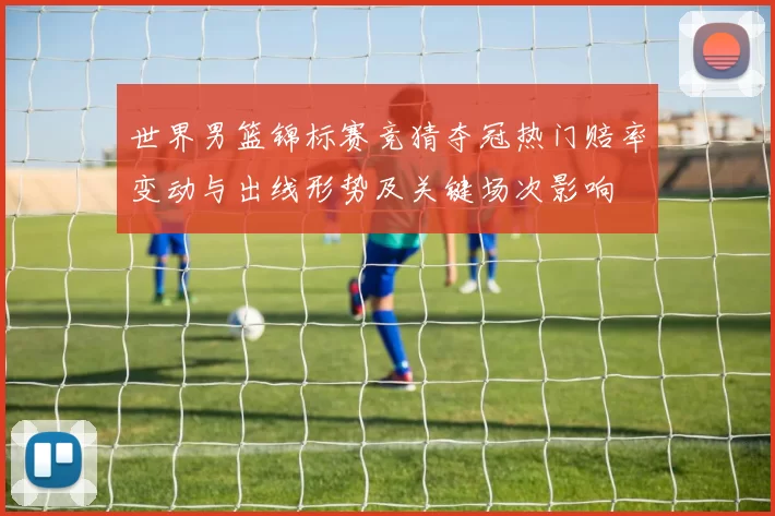 世界男篮锦标赛竞猜夺冠热门赔率变动与出线形势及关键场次影响