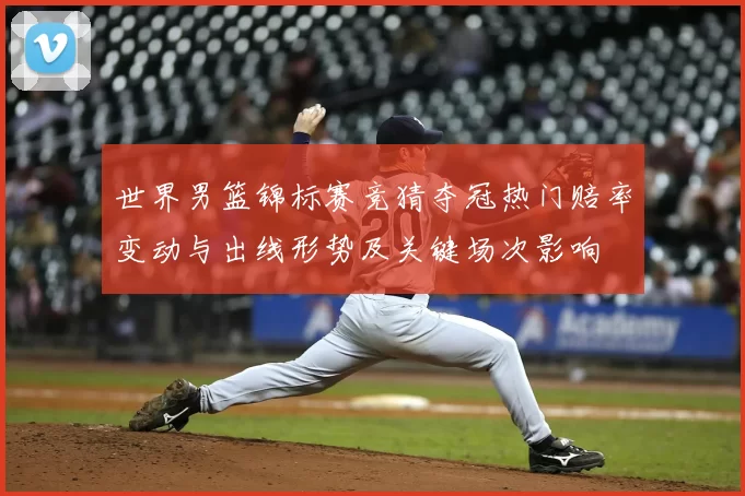 世界男篮锦标赛竞猜夺冠热门赔率变动与出线形势及关键场次影响