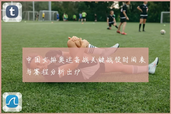 中国女排奥运备战关键战役时间表与赛程分析出炉