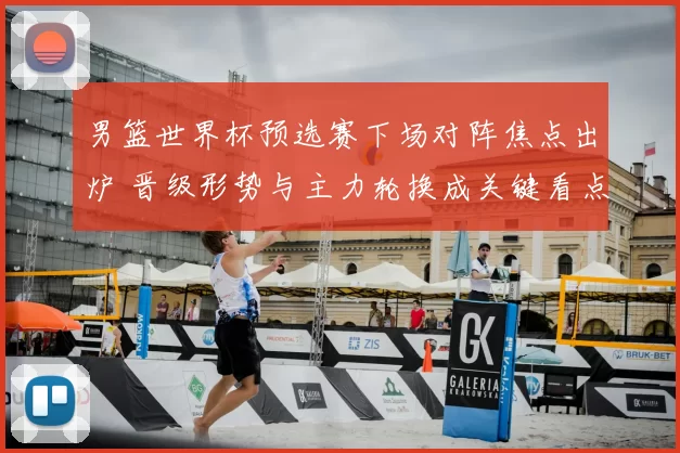 男篮世界杯预选赛下场对阵焦点出炉 晋级形势与主力轮换成关键看点