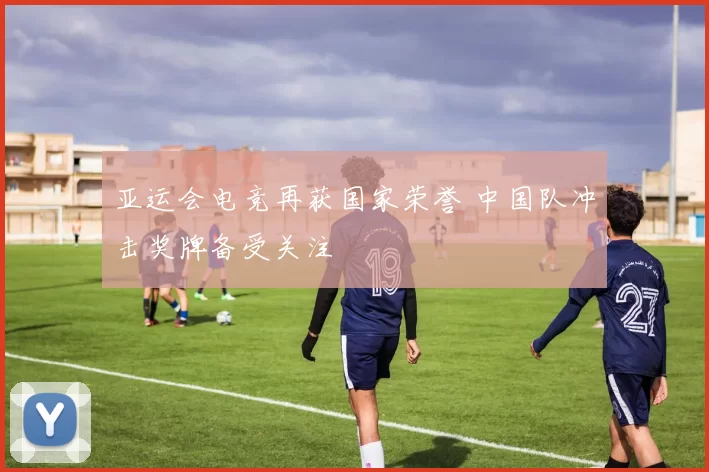 亚运会电竞再获国家荣誉 中国队冲击奖牌备受关注