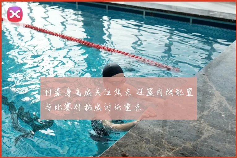 付豪身高成关注焦点 辽篮内线配置与比赛对抗成讨论重点
