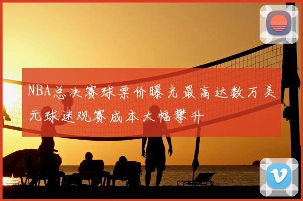 NBA总决赛球票价曝光最高达数万美元球迷观赛成本大幅攀升