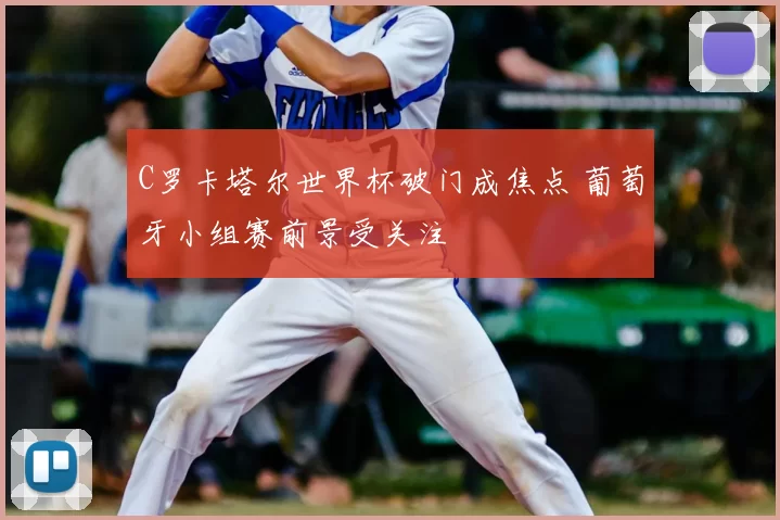 C罗卡塔尔世界杯破门成焦点 葡萄牙小组赛前景受关注