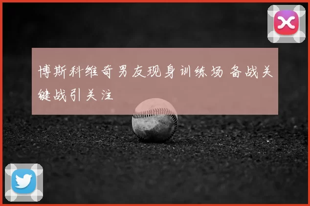 博斯科维奇男友现身训练场 备战关键战引关注