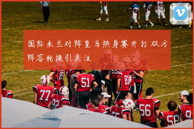 国际米兰对阵皇马热身赛开打 双方阵容轮换引关注
