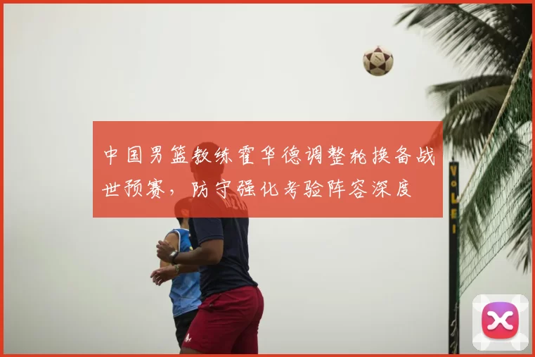中国男篮教练霍华德调整轮换备战世预赛，防守强化考验阵容深度