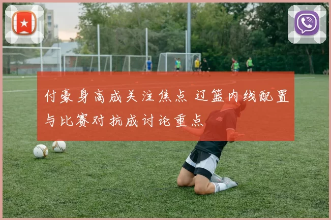 付豪身高成关注焦点 辽篮内线配置与比赛对抗成讨论重点