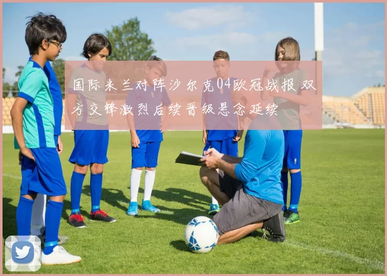 国际米兰对阵沙尔克04欧冠战报 双方交锋激烈后续晋级悬念延续