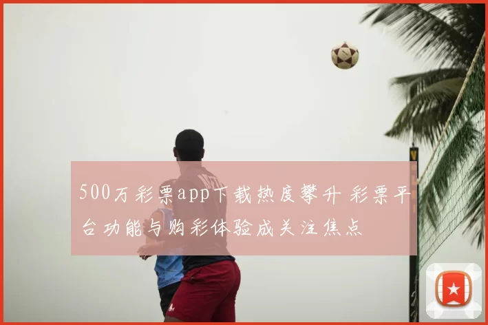 500万彩票app下载热度攀升 彩票平台功能与购彩体验成关注焦点