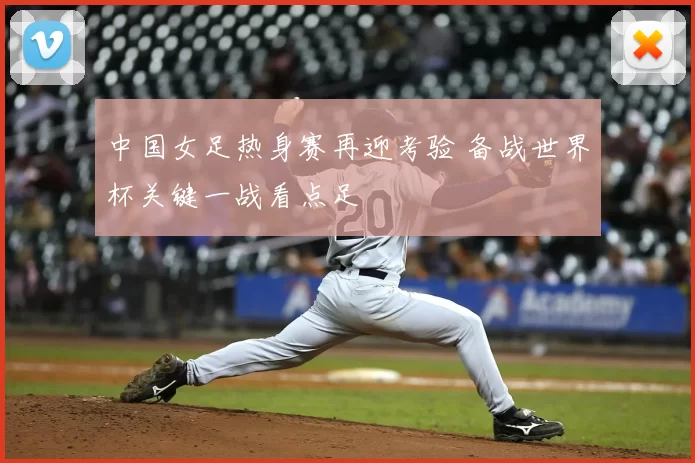 中国女足热身赛再迎考验 备战世界杯关键一战看点足