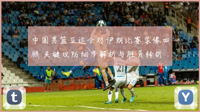中国男篮亚运会对伊朗比赛录像回顾 关键攻防细节解析与胜负转折