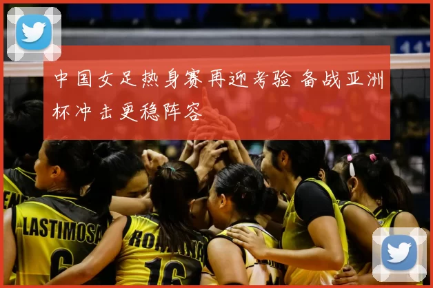 中国女足热身赛再迎考验 备战亚洲杯冲击更稳阵容