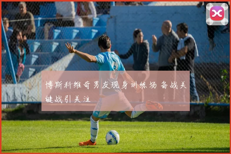 博斯科维奇男友现身训练场 备战关键战引关注
