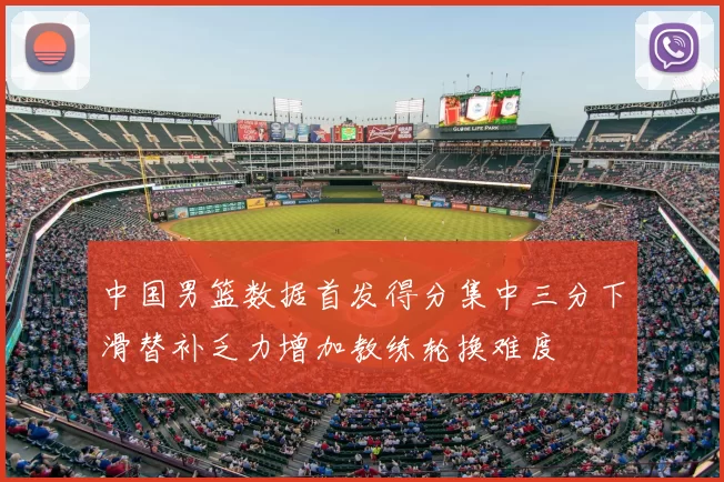 中国男篮数据首发得分集中三分下滑替补乏力增加教练轮换难度