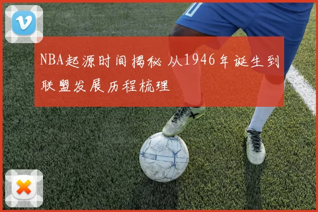 NBA起源时间揭秘 从1946年诞生到联盟发展历程梳理
