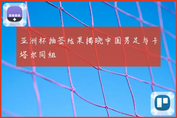 亚洲杯抽签结果揭晓中国男足与卡塔尔同组