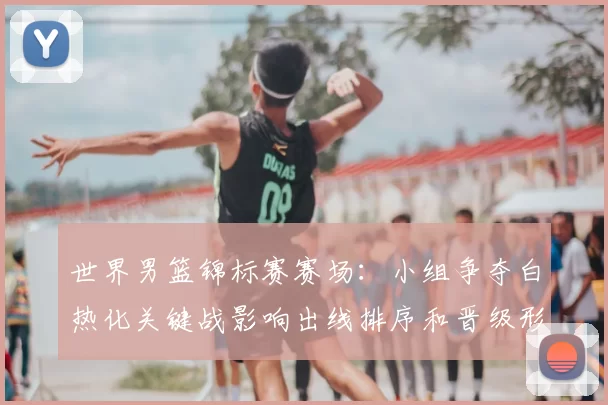 世界男篮锦标赛赛场：小组争夺白热化关键战影响出线排序和晋级形势