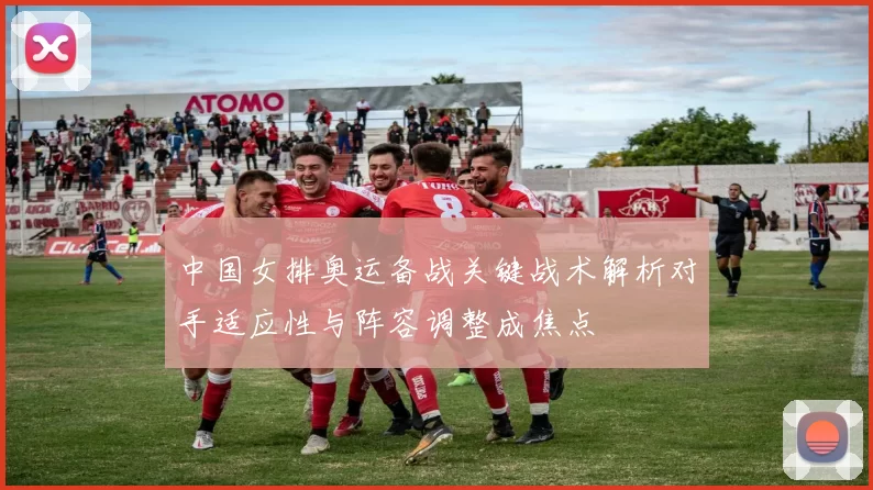 中国女排奥运备战关键战术解析对手适应性与阵容调整成焦点