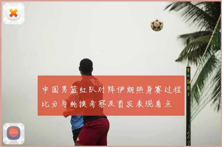中国男篮红队对阵伊朗热身赛过程比分与轮换考察及首发表现看点
