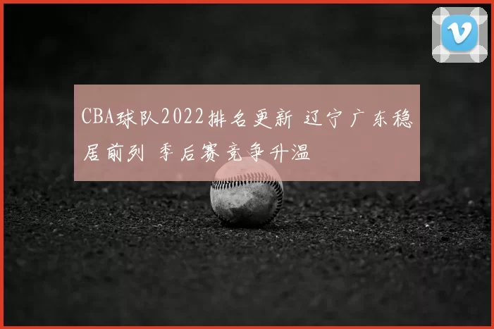 CBA球队2022排名更新 辽宁广东稳居前列 季后赛竞争升温