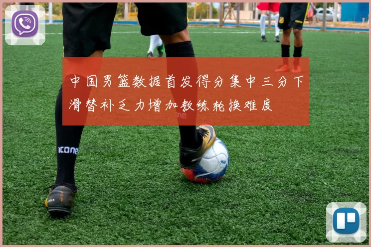 中国男篮数据首发得分集中三分下滑替补乏力增加教练轮换难度