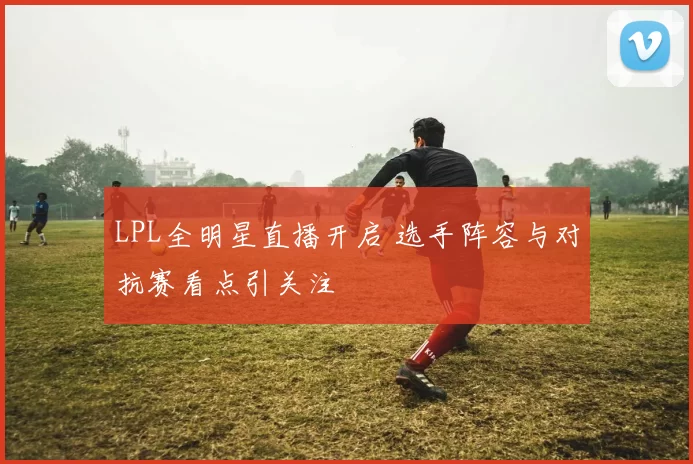 LPL全明星直播开启 选手阵容与对抗赛看点引关注