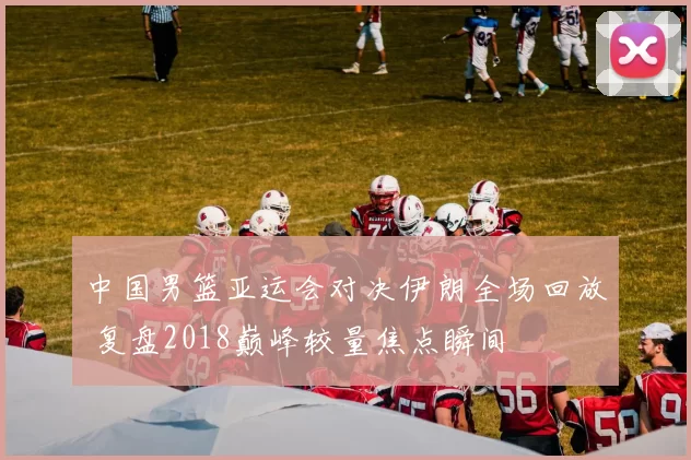中国男篮亚运会对决伊朗全场回放 复盘2018巅峰较量焦点瞬间