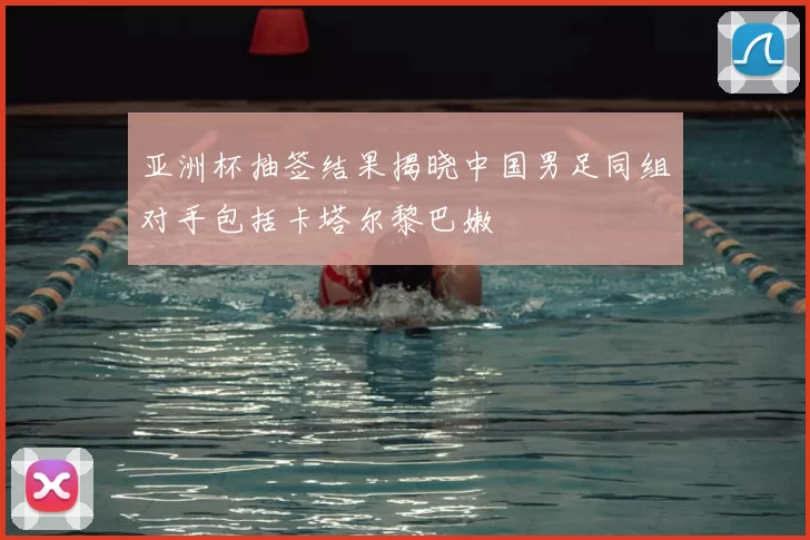 亚洲杯抽签结果揭晓中国男足同组对手包括卡塔尔黎巴嫩