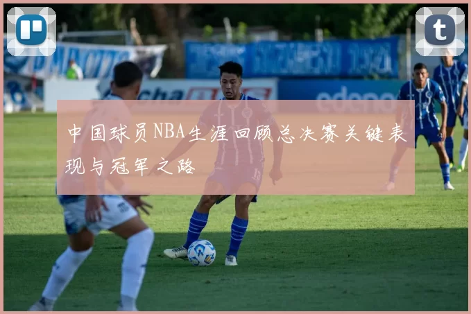中国球员NBA生涯回顾总决赛关键表现与冠军之路