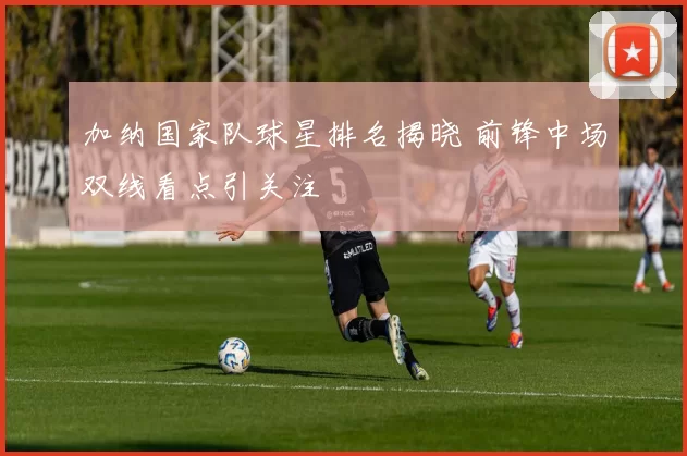 加纳国家队球星排名揭晓 前锋中场双线看点引关注