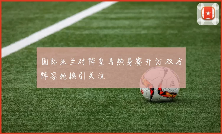 国际米兰对阵皇马热身赛开打 双方阵容轮换引关注
