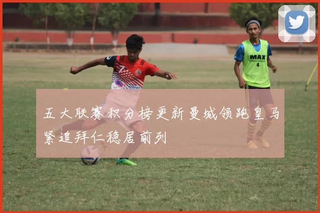 五大联赛积分榜更新曼城领跑皇马紧追拜仁稳居前列