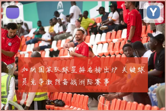 加纳国家队球星排名榜出炉 关键球员竞争激烈备战洲际赛事