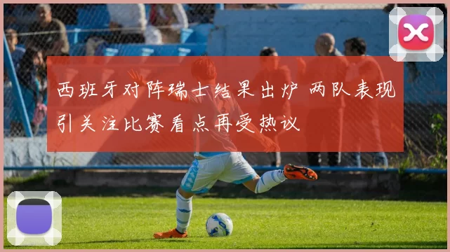 西班牙对阵瑞士结果出炉 两队表现引关注比赛看点再受热议