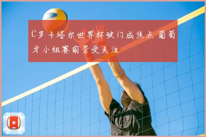 C罗卡塔尔世界杯破门成焦点 葡萄牙小组赛前景受关注
