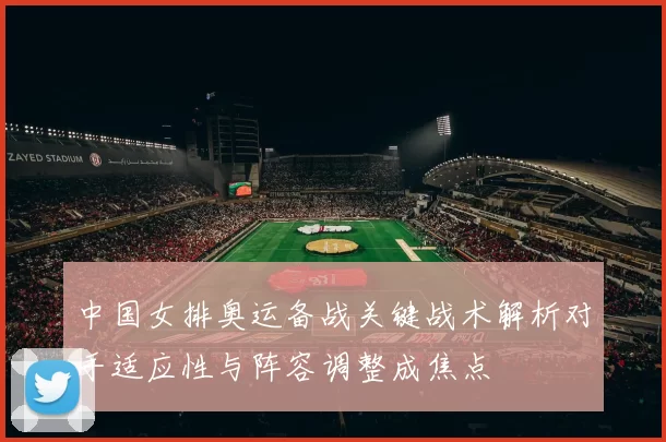 中国女排奥运备战关键战术解析对手适应性与阵容调整成焦点