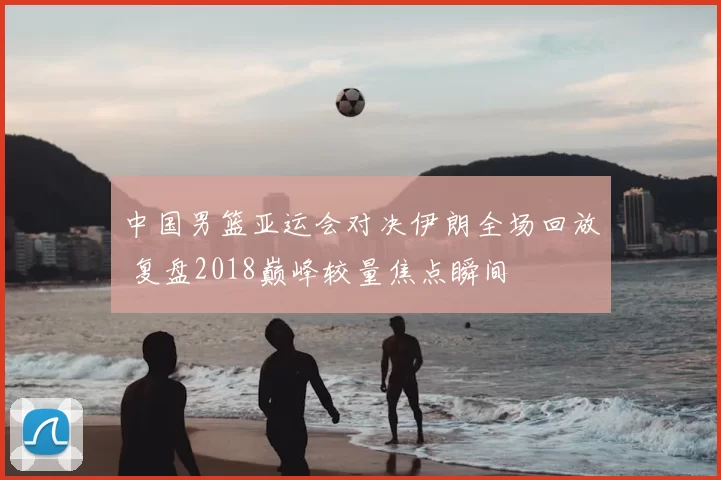中国男篮亚运会对决伊朗全场回放 复盘2018巅峰较量焦点瞬间
