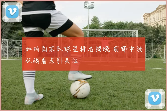 加纳国家队球星排名揭晓 前锋中场双线看点引关注