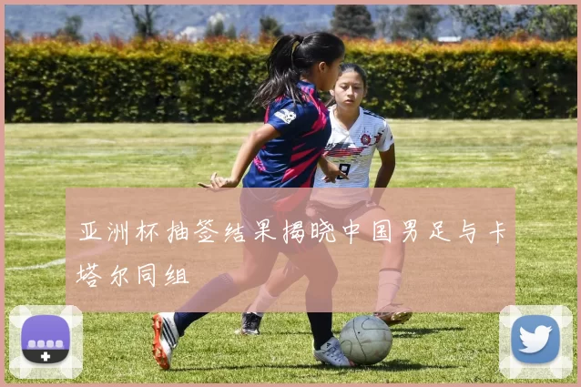 亚洲杯抽签结果揭晓中国男足与卡塔尔同组