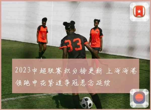 2023中超联赛积分榜更新 上海海港领跑申花紧追争冠悬念延续