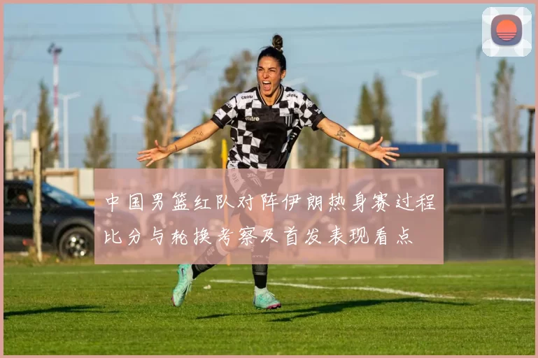 中国男篮红队对阵伊朗热身赛过程比分与轮换考察及首发表现看点