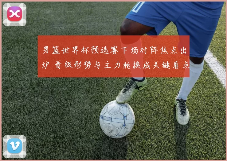 男篮世界杯预选赛下场对阵焦点出炉 晋级形势与主力轮换成关键看点