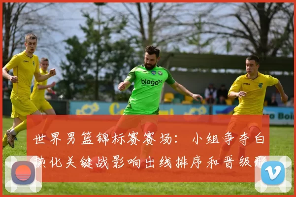 世界男篮锦标赛赛场：小组争夺白热化关键战影响出线排序和晋级形势