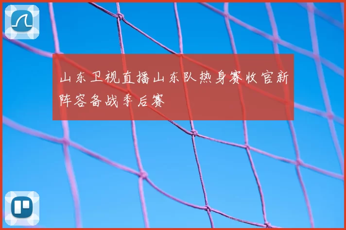 山东卫视直播山东队热身赛收官新阵容备战季后赛