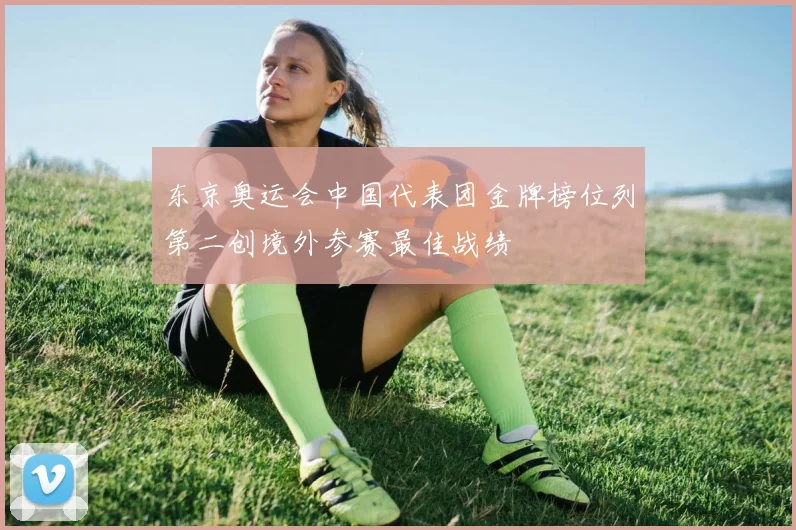 东京奥运会中国代表团金牌榜位列第二创境外参赛最佳战绩