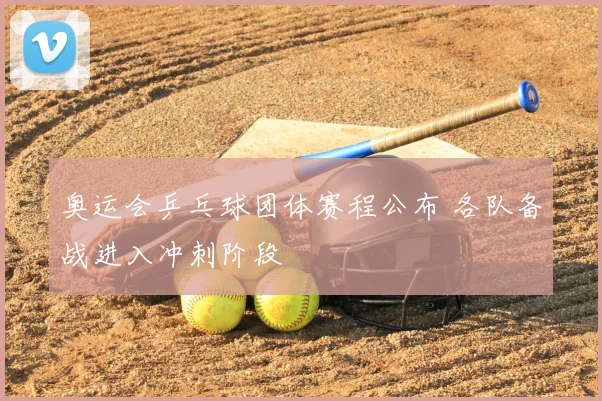 奥运会乒乓球团体赛程公布 各队备战进入冲刺阶段