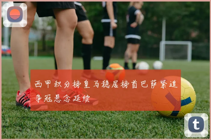 西甲积分榜皇马稳居榜首巴萨紧追争冠悬念延续